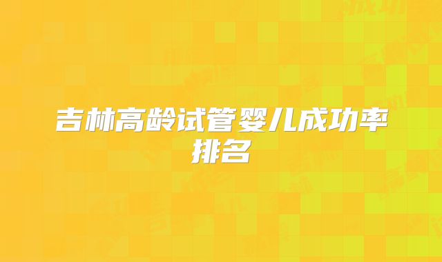 吉林高龄试管婴儿成功率排名