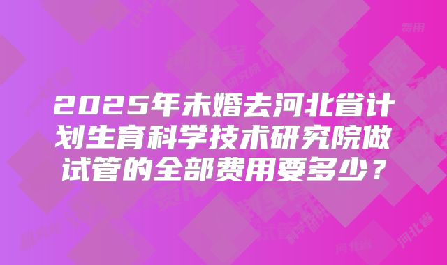 2025年未婚去河北省计划生育科学技术研究院做试管的全部费用要多少?