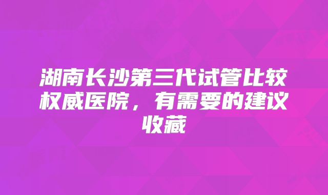 湖南长沙第三代试管比较权威医院,有需要的建议收藏