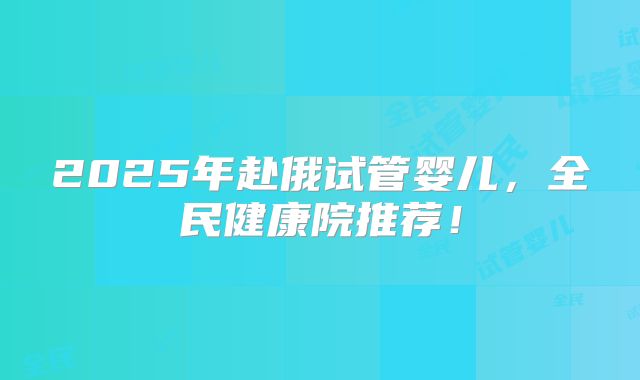 2025年赴俄试管婴儿,全民健康院推荐!
