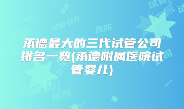 承德最大的三代试管公司排名一览(承德附属医院试管婴儿)