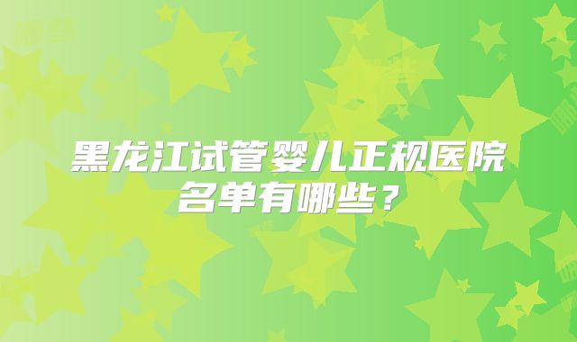 黑龙江试管婴儿正规医院名单有哪些？