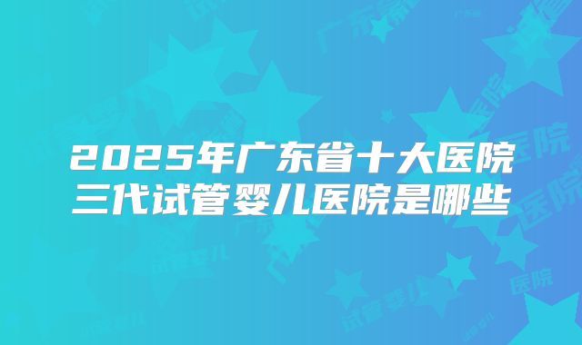 2025年广东省十大医院三代试管婴儿医院是哪些