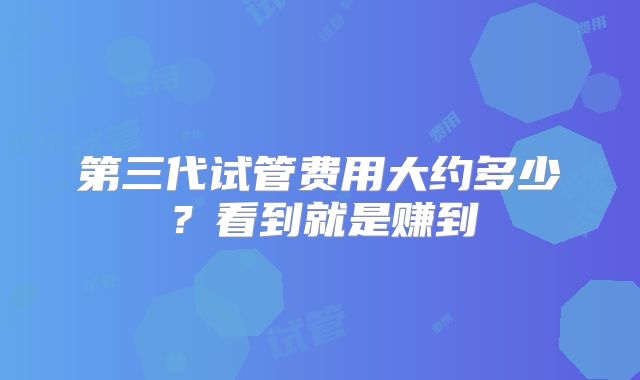 第三代试管费用大约多少？看到就是赚到