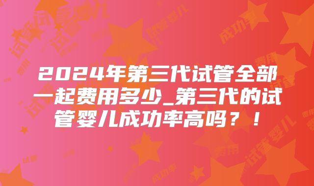 2024年第三代试管全部一起费用多少_第三代的试管婴儿成功率高吗?!