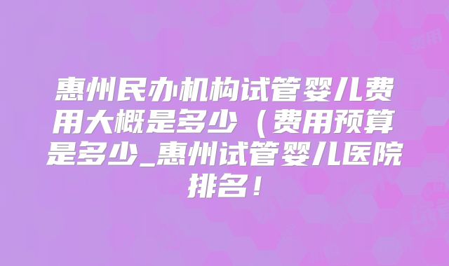 惠州民办机构试管婴儿费用大概是多少(费用预算是多少_惠州试管婴儿医院排名!
