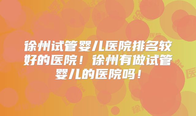 徐州试管婴儿医院排名较好的医院！徐州有做试管婴儿的医院吗！