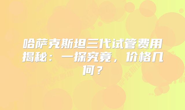 哈萨克斯坦三代试管费用揭秘：一探究竟，价格几何？