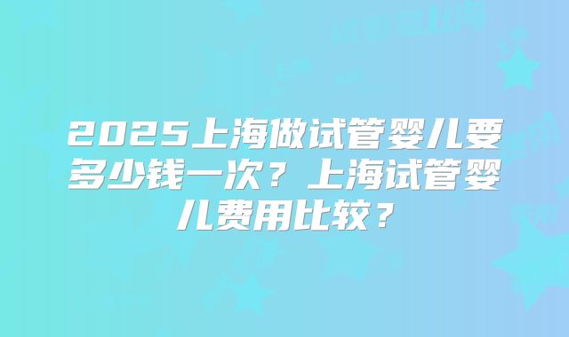 2025上海做试管婴儿要多少钱一次？上海试管婴儿费用比较？