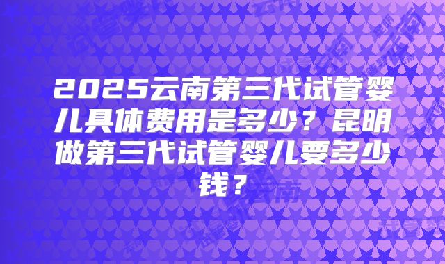 2025云南第三代试管婴儿具体费用是多少?昆明做第三代试管婴儿要多少钱?