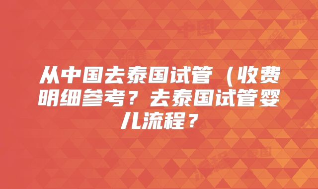从中国去泰国试管（收费明细参考？去泰国试管婴儿流程？
