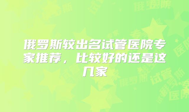 俄罗斯较出名试管医院专家推荐,比较好的还是这几家