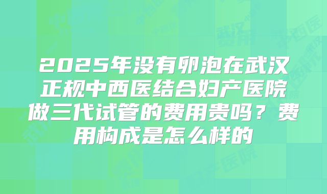 2025年没有卵泡在武汉正规中西医结合妇产医院做三代试管的费用贵吗?费用构成是怎么样的