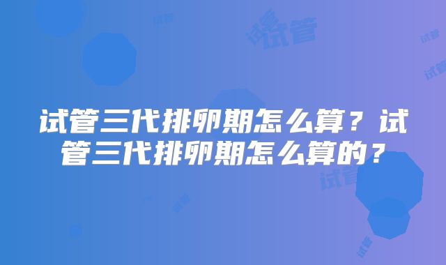 试管三代排卵期怎么算?试管三代排卵期怎么算的?