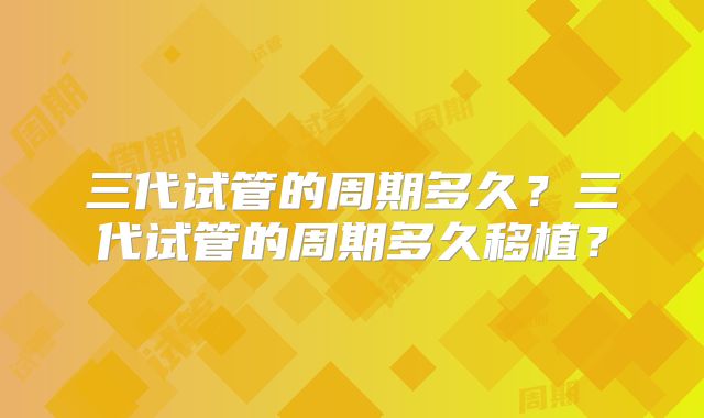 三代试管的周期多久?三代试管的周期多久移植?