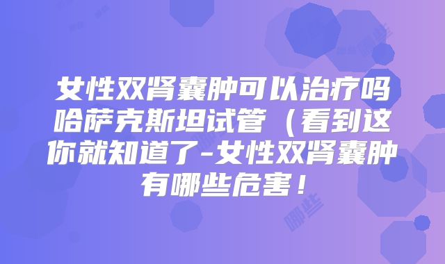 女性双肾囊肿可以治疗吗哈萨克斯坦试管（看到这你就知道了-女性双肾囊肿有哪些危害！