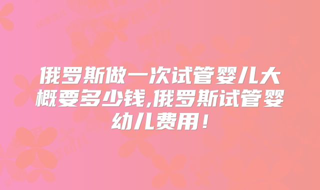 俄罗斯做一次试管婴儿大概要多少钱,俄罗斯试管婴幼儿费用!