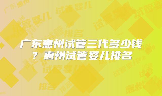 广东惠州试管三代多少钱？惠州试管婴儿排名