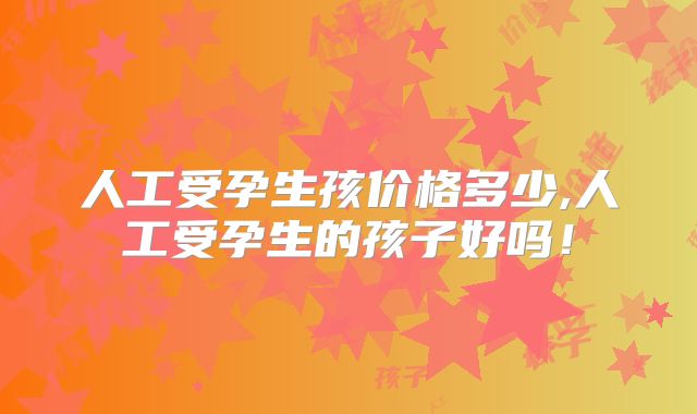 人工受孕生孩价格多少,人工受孕生的孩子好吗！