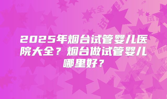 2025年烟台试管婴儿医院大全？烟台做试管婴儿哪里好？