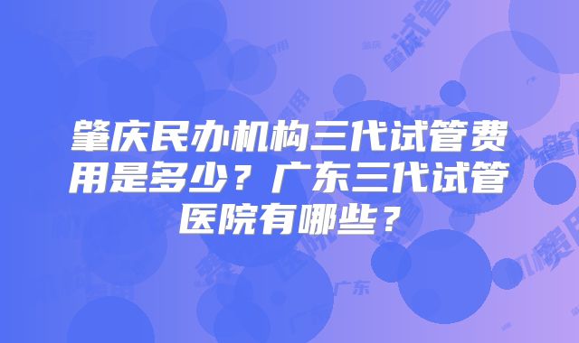 肇庆民办机构三代试管费用是多少？广东三代试管医院有哪些？