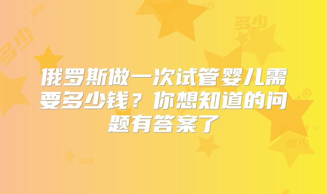 俄罗斯做一次试管婴儿需要多少钱？你想知道的问题有答案了