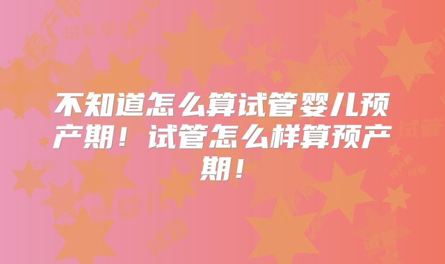 不知道怎么算试管婴儿预产期！试管怎么样算预产期！