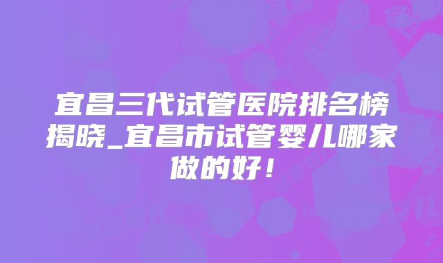 宜昌三代试管医院排名榜揭晓_宜昌市试管婴儿哪家做的好！
