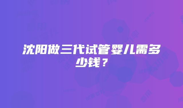 沈阳做三代试管婴儿需多少钱？