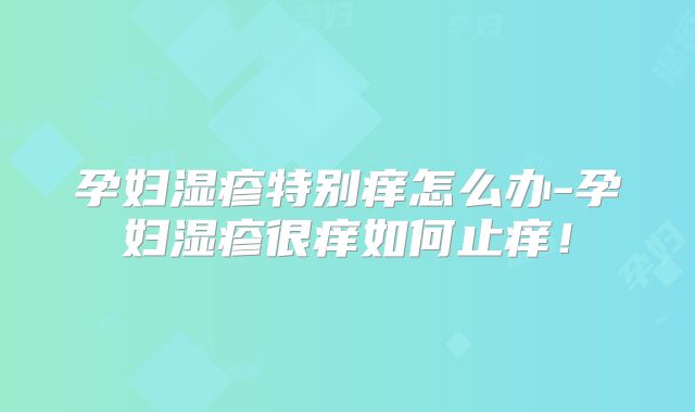孕妇湿疹特别痒怎么办-孕妇湿疹很痒如何止痒！