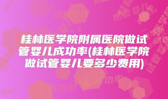桂林医学院附属医院做试管婴儿成功率(桂林医学院做试管婴儿要多少费用)