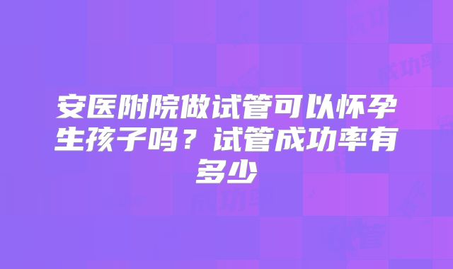 安医附院做试管可以怀孕生孩子吗?试管成功率有多少