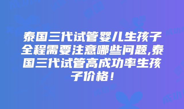 泰国三代试管婴儿生孩子全程需要注意哪些问题,泰国三代试管高成功率生孩子价格！