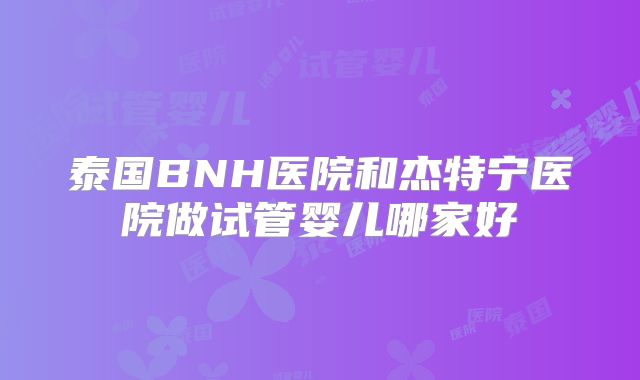 泰国BNH医院和杰特宁医院做试管婴儿哪家好