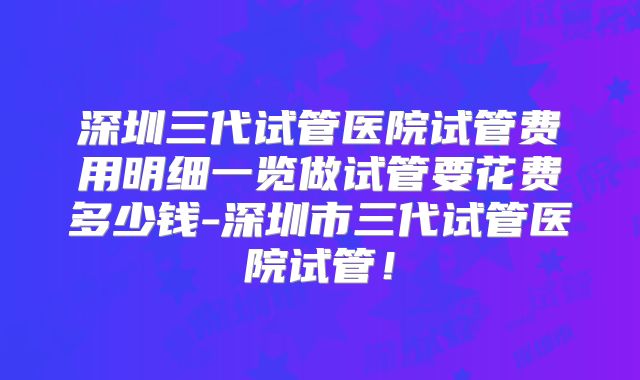 深圳三代试管医院试管费用明细一览做试管要花费多少钱-深圳市三代试管医院试管!