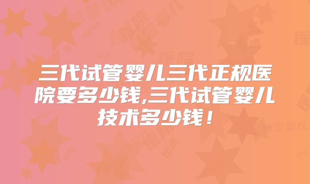 三代试管婴儿三代正规医院要多少钱,三代试管婴儿技术多少钱！