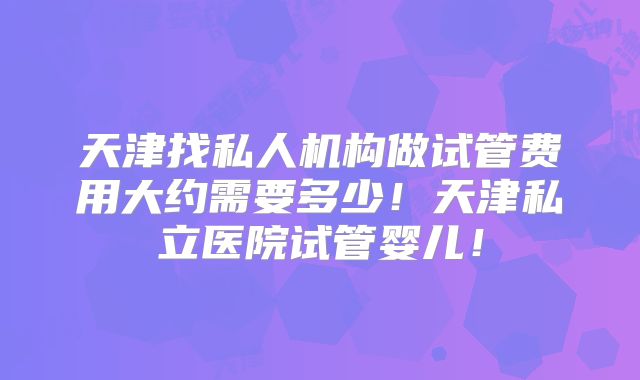 天津找私人机构做试管费用大约需要多少!天津私立医院试管婴儿!