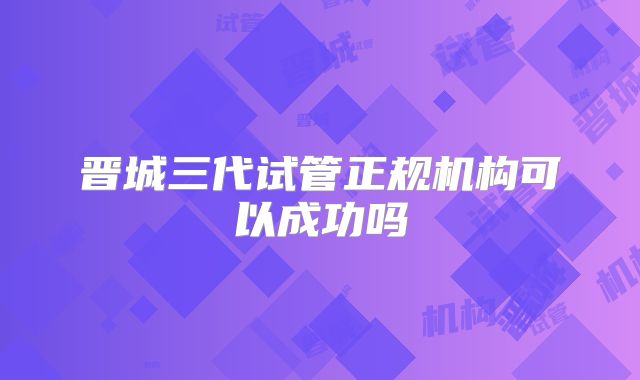 晋城三代试管正规机构可以成功吗