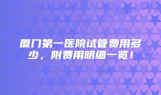 厦门第一医院试管费用多少，附费用明细一览！