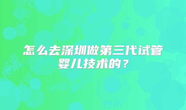 怎么去深圳做第三代试管婴儿技术的？