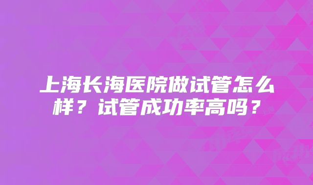 上海长海医院做试管怎么样？试管成功率高吗？