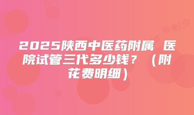 2025陕西中医药附属 医院试管三代多少钱?(附花费明细)