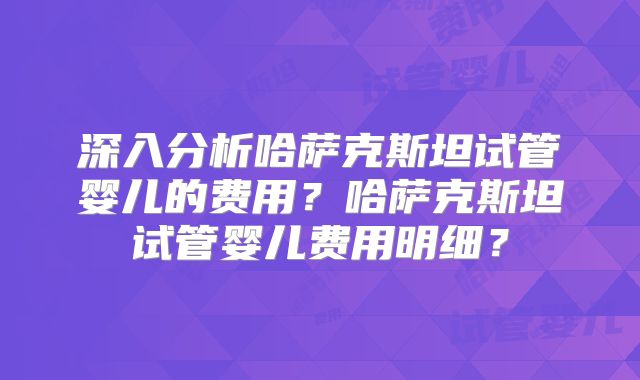 深入分析哈萨克斯坦试管婴儿的费用？哈萨克斯坦试管婴儿费用明细？