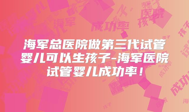 海军总医院做第三代试管婴儿可以生孩子-海军医院试管婴儿成功率!