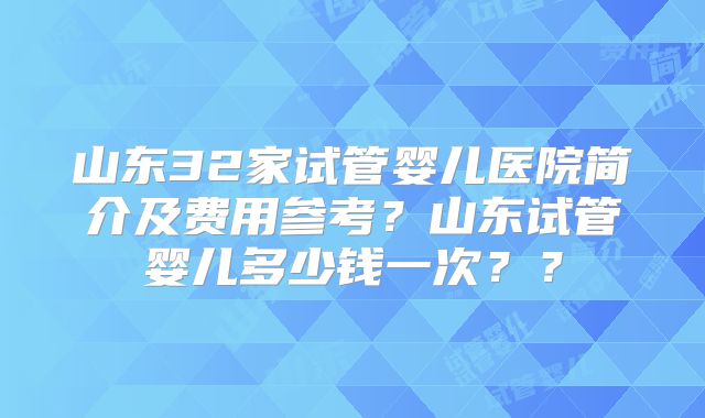 山东32家试管婴儿医院简介及费用参考?山东试管婴儿多少钱一次??