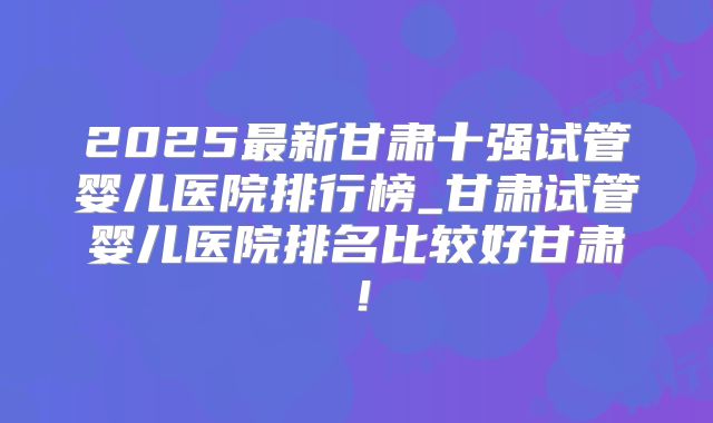 2025最新甘肃十强试管婴儿医院排行榜_甘肃试管婴儿医院排名比较好甘肃!