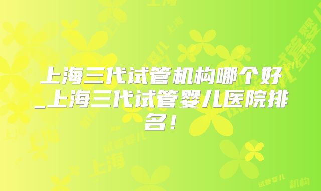 上海三代试管机构哪个好_上海三代试管婴儿医院排名！