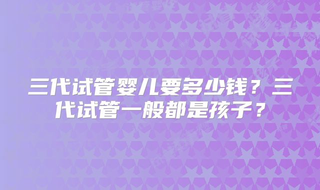 三代试管婴儿要多少钱?三代试管一般都是孩子?