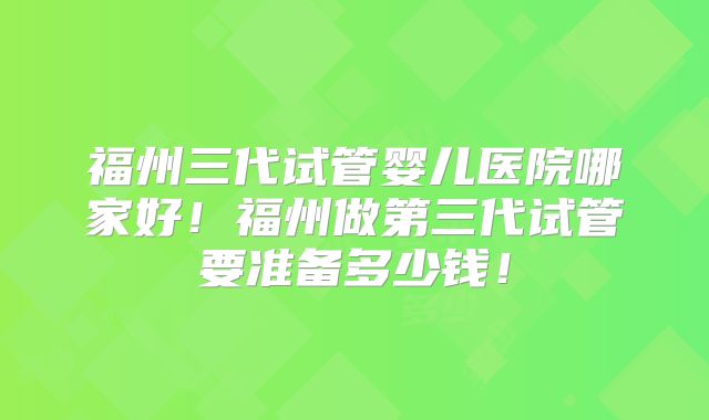 福州三代试管婴儿医院哪家好!福州做第三代试管要准备多少钱!