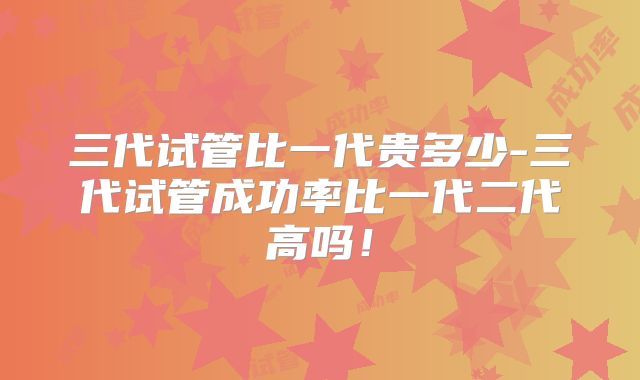 三代试管比一代贵多少-三代试管成功率比一代二代高吗!